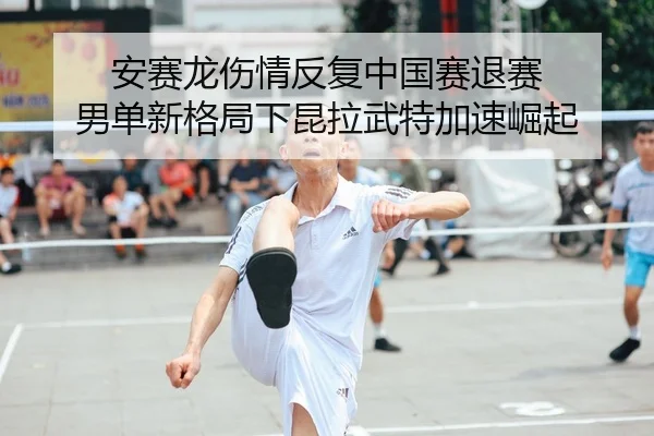 安赛龙伤情反复中国赛退赛 男单新格局下昆拉武特加速崛起