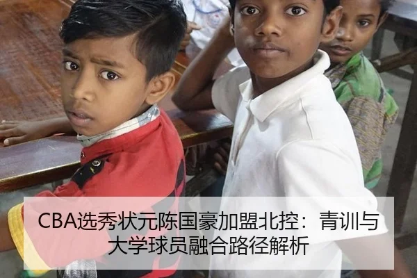 CBA选秀状元陈国豪加盟北控：青训与大学球员融合路径解析